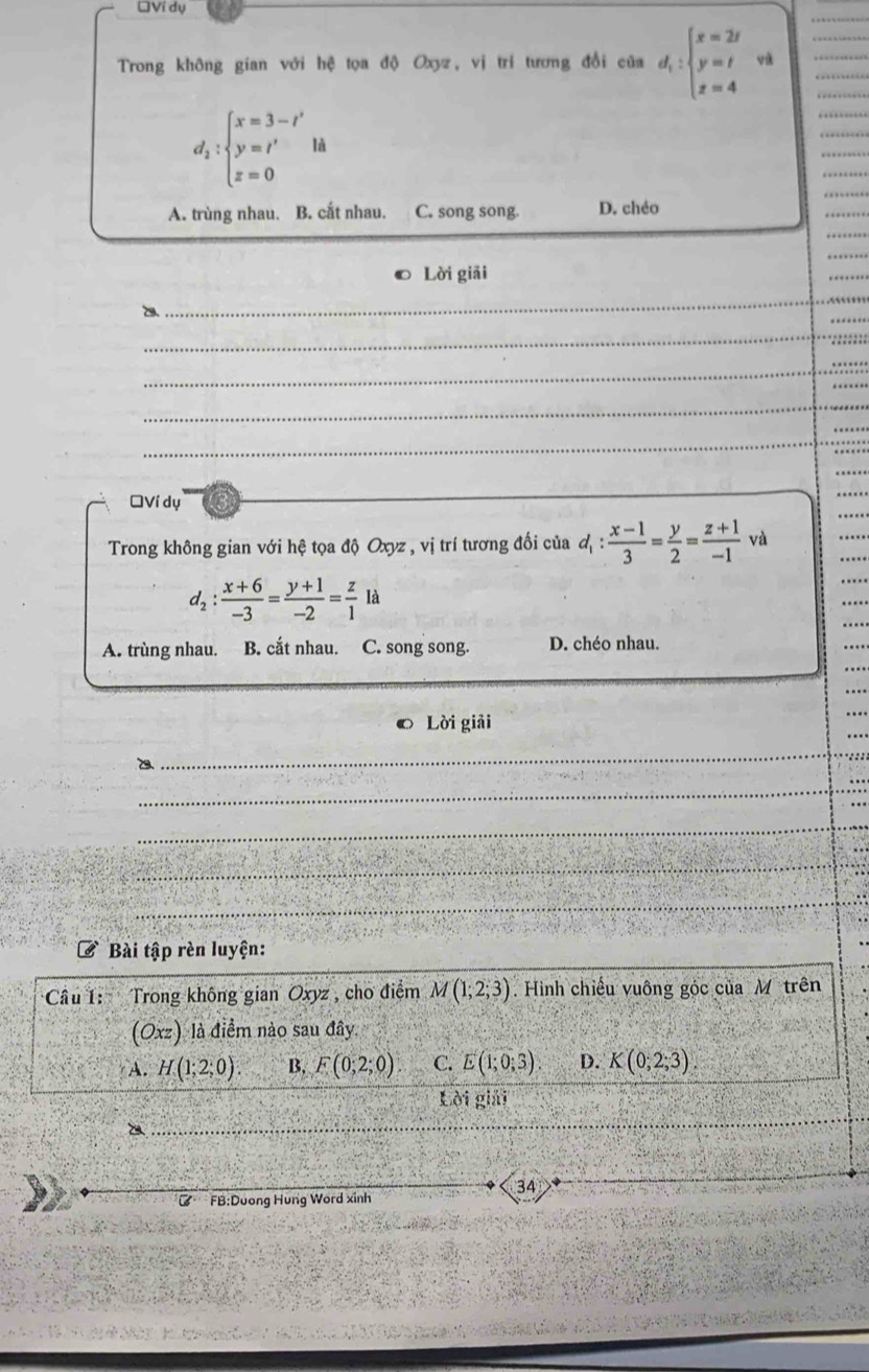 DVí dụ
Trong không gian với hệ tọa độ Oxy, vị trí tương đổi của d_1:beginarrayl x=2t y=t z=4endarray.
d_2:beginarrayl x=3-t' y=t' z=0endarray.  lt
A. trùng nhau. B. cất nhau. C. song song. D. chéo
Lời giải
_
_
_
_
_
ĐVí dụ
Trong không gian với hệ tọa độ Oxyz , vị trí tương đối của d_1: (x-1)/3 = y/2 = (z+1)/-1  và
d_2: (x+6)/-3 = (y+1)/-2 = z/1 la
A. trùng nhau. B. cắt nhau. C. song song. D. chéo nhau.
Lời giải
_
_
_
_
_
Bài tập rèn luyện:
Câu 1: Trong không gian Oxyz , cho điểm M(1;2;3). Hình chiếu vuông góc của M trên
(Oxz) là điểm nào sau đây.
A. H(1;2;0) B. F(0;2;0) C. E(1;0;3). D. K(0;2;3). 
Lời giải
34 
B FB:Dương Hung Word xinh