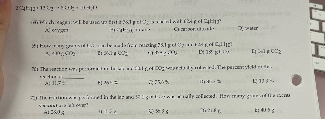 2C_4H_10+13O_2to 8CO_2+10H_2O
68) Which reagent will be used up first if 78.1 g of O_2 is reacted with 62.4 g of C_4H_10
A) oxygen B) C_4H_10 butane C) carbon dioxide D) water
69) How many grams of CO_2 can be made from reacting 78.1 g of O_2 and 62.4 g of C_4H_10 ?
A) 430gCO_2 B) 66.1gCO_2 C) 378gCO_2 D) 189gCO_2 E) 141gCO_2
ctrl
70) The reaction was performed in the lab and 50.1 g of CO_2 was actually collected. The percent yield of this
reaction is_
A) 11.7 % B) 26.5 % C) 75.8 % D) 35.7 % E) 13.3 %
71) The reaction was performed in the lab and 50.1 g of CO_2 was actually collected. How many grams of the excess
reactant are left over?
A) 28.0 g B) 15.7 g C) 56.3 g D) 21.8 g E) 40.6 g