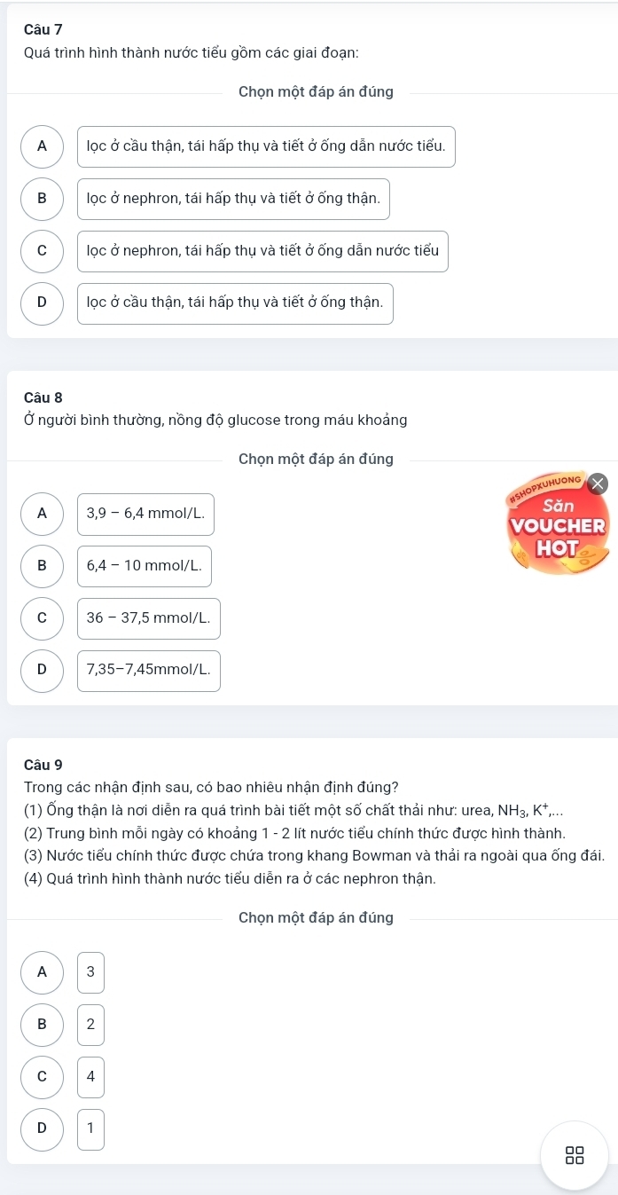 Quá trình hình thành nước tiểu gồm các giai đoạn:
Chọn một đáp án đúng
A lọc ở cầu thận, tái hấp thụ và tiết ở ống dẫn nước tiểu.
B lọc ở nephron, tái hấp thụ và tiết ở ống thận.
C lọc ở nephron, tái hấp thụ và tiết ở ống dẫn nước tiểu
D lọc ở cầu thận, tái hấp thụ và tiết ở ống thận.
Câu 8
Ở người bình thường, nồng độ glucose trong máu khoảng
Chọn một đáp án đúng
#SHOPXUHUONG
A 3, 9-6, 4 mmol/L.
Săn
VOUCHER
HOT
B 6, 4-10 mmol/L.
C 36-37, 5 5 mmol/L.
D 7, 35-7, 45r mmol/L.
Câu 9
Trong các nhận định sau, có bao nhiêu nhận định đúng?
(1) Ống thận là nơi diễn ra quá trình bài tiết một số chất thải như: urea, NH_3, K^+,... 
(2) Trung bình mỗi ngày có khoảng 1 - 2 lít nước tiểu chính thức được hình thành.
(3) Nước tiểu chính thức được chứa trong khang Bowman và thải ra ngoài qua ống đái.
(4) Quá trình hình thành nước tiểu diễn ra ở các nephron thận.
Chọn một đáp án đúng
A  3
B  2
C  4
D  1