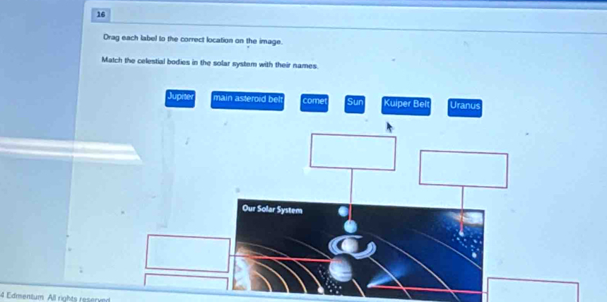 Drag each label to the correct location on the image. 
Match the celestial bodies in the solar system with their names. 
Jupite main asteroid bel come Sun Kuiper Belt Uranus 
4 Edmentum All rights reserved