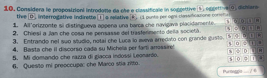 Considera le proposizioni introdotte da che e classificale in soggettive (Sã, oggettive (0, dichiara-
tive D, interrogative indirette ① o relative R. (1 punto per ogni classificazione corretta)
1. All’orizzonte si distingueva appena una barca che navigava placidamente. s O D 1 R
2. Chiesi a Jan che cosa ne pensasse del trasferimento della società. SODi R
3. Entrando nel suo studio, notai che Luca lo aveva arredato con grande gusto. S Ⓞ Ⓓ① R
4. Basta che il discorso cada su Michela per farti arrossire! S O DI R
5. Mi domando che razza di giacca indossi Leonardo. S O D I R
6. Questo mi preoccupa: che Marco stia zitto. S O D | R
Punteggio .... / 6