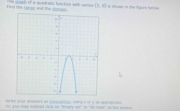 The graph of a quadratic function with vertex (3,0) is shown in the figure below. 
Find the range and the domain. 
Write your answers as inequalities, using x or y as appropriate. 
Or, you may instead click on "Empty set" or "All reals" as the answer.