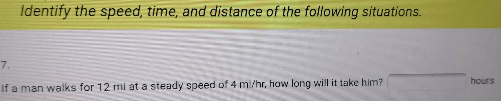 Identify the speed, time, and distance of the following situations. 
7. 
If a man walks for 12 mi at a steady speed of 4 mi/hr, how long will it take him? □ hours