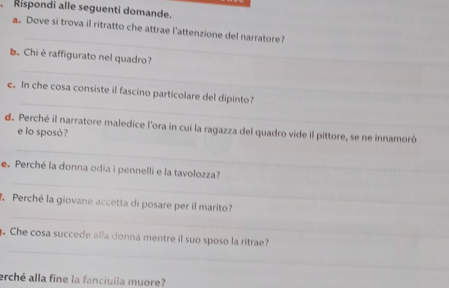 Rispondi alle seguenti domande. 
_ 
a. Dove si trova il ritratto che attrae l'attenzione del narratore? 
_ 
_ 
b. Chi èraffigurato nel quadro? 
_ 
c. In che cosa consiste il fascino particolare del dipinto? 
_ 
de Perché il narratore maledice l'ora in cui la ragazza del quadro vide il pittore, se ne innamoró 
e lo sposò ? 
_ 
e.Perché la donna odia i pennelli e la tavolozza? 
_ 
_ 
f. Perché la giovane accetta di posare per il marito? 
_ 
_ 
. Che cosa succede alla donna mentre il suo sposo la ritrae? 
_ 
erché alla fine la fanciulla muore?