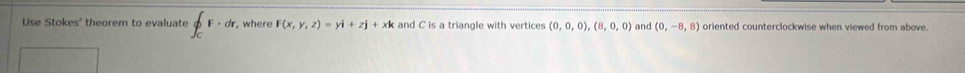 Use Stokes' theorem to evaluate ∈t _CF· dr , where F(x,y,z)=yi+zj+xk and C is a triangle with vertices (0,0,0),(8,0,0) and (0,-8,8) oriented counterclockwise when viewed from above.