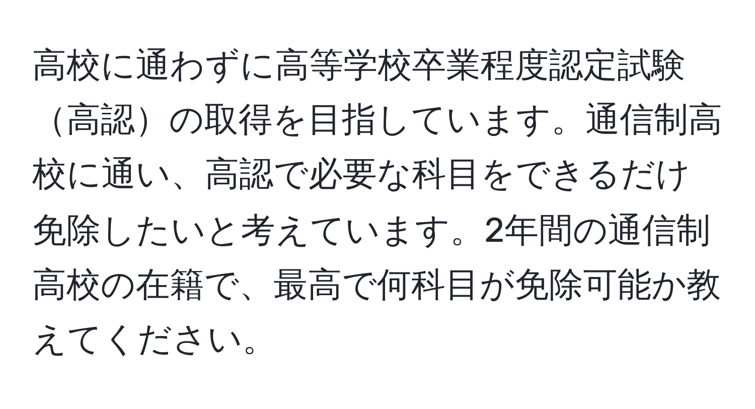 高校に通わずに高等学校卒業程度認定試験高認の取得を目指しています。通信制高校に通い、高認で必要な科目をできるだけ免除したいと考えています。2年間の通信制高校の在籍で、最高で何科目が免除可能か教えてください。