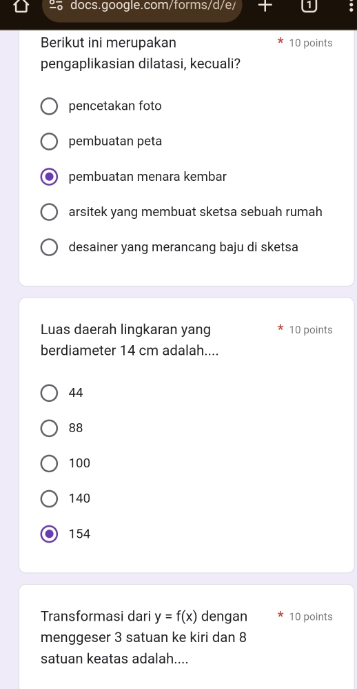 Berikut ini merupakan 10 points
pengaplikasian dilatasi, kecuali?
pencetakan foto
pembuatan peta
pembuatan menara kembar
arsitek yang membuat sketsa sebuah rumah
desainer yang merancang baju di sketsa
Luas daerah lingkaran yang 10 points
berdiameter 14 cm adalah....
44
88
100
140
154
Transformasi dari y=f(x) dengan 10 points
menggeser 3 satuan ke kiri dan 8
satuan keatas adalah....