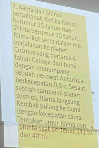 Rama dan Shinta 
bersahabat. Ketika Rama 
berumur 25 tahun dan 
Shinta berumur 20 tahun. 
Rama ikut serta dalam misi 
perjalanan ke planet 
Cosmos yang berjarak 6
tahun Cahaya dari bumi 
dengan menumpang 
sebuah pesawat Antariksa 
berkecepatan 0,6 c. Sesaat 
setelah sampai di planet 
cosmos, Rama langsung 
Kembali pulang ke bumi 
dengan kecepatan sama. 
Tentukan umur Rama dan 
Shinta saat bertemu. (41 th 
dan 40th)