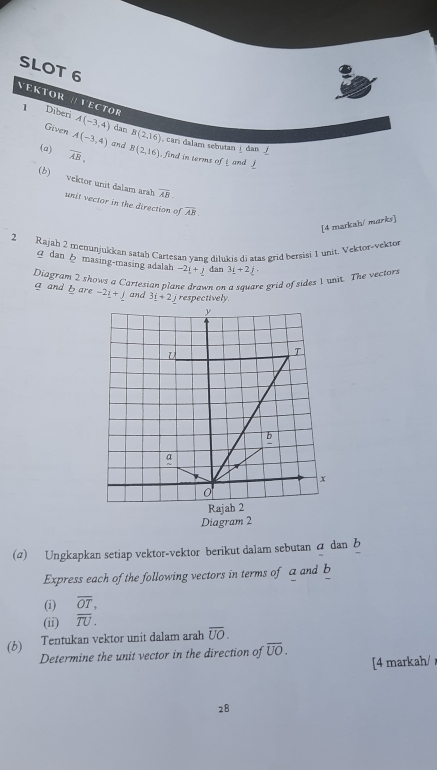 SLOT 6 
VEKtor // VectOr 
1 Diberi A(-3,4) dan B(2,16)
Given A(-3,4) and 
, car dalam sebutan! dan ∫ 
(a) overline AB. B(2,16) , find in terms of L and 
(b) vektor unit dalam arah unit vector in the direction of overline AB.
overline AB. 
[4 markah/ marks] 
2 Rajah 2 menunjukkan satah Cartesan yang dilukiş di atas grid bersisi 1 unit. Vektor-vektor 
dan masing-masing adalah -2i+j dan 3_ i+2_ j. 
Diagram 2 shows a Cartesian plane drawn on a sayare grid of sides 1 unit. The vector.
a and b are -2_ i+_ j and 3_ i+2 jrespectively 
Diagram 2 
(a) Ungkapkan setiap vektor-vektor berikut dalam sebutan a dan b
Express each of the following vectors in terms of a and b
(i) overline OT, 
(ii) overline TU. 
(b) Tentukan vektor unit dalam arah overline UO. 
Determine the unit vector in the direction of overline UO. 
[4 markah/ 
28