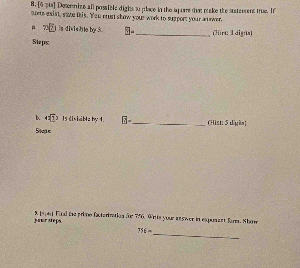 Determine all possible digits to place in the square that make the statement true. If 
none exist, state this. You must show your work to support your answer. 
a. 73?1 is divisible by 3. ?= _ 
(Hint: 3 digits) 
Steps: 
b. 43 ?2 is divisible by 4. ?= _ (Hint: 5 digits) 
Steps: 
9. [4 pts] Find the prime factorization for 756. Write your answer in exponent form. Show 
your steps. 
_
756=