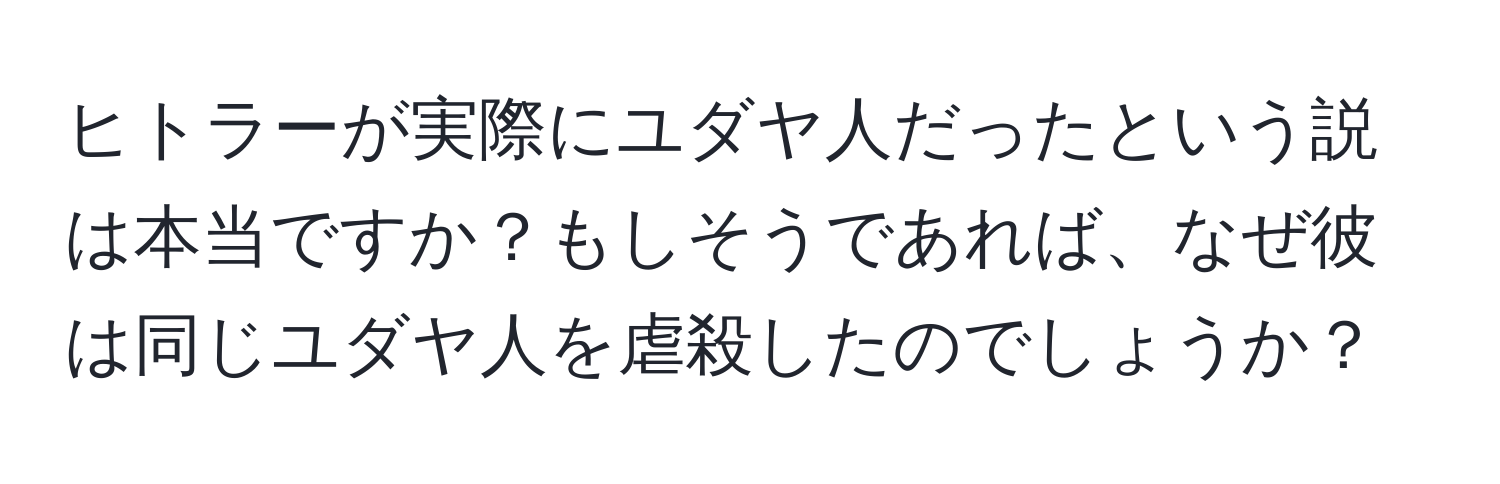 ヒトラーが実際にユダヤ人だったという説は本当ですか？もしそうであれば、なぜ彼は同じユダヤ人を虐殺したのでしょうか？