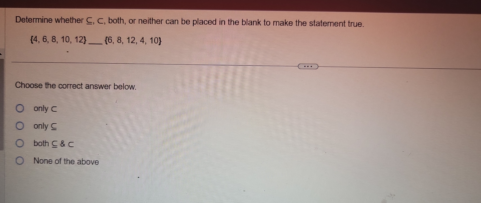 Determine whether ⊆, ⊂, both, or neither can be placed in the blank to make the statement true.
 4,6,8,10,12 _  6,8,12,4,10
Choose the correct answer below.
only C
only C
both ⊂eq C
None of the above