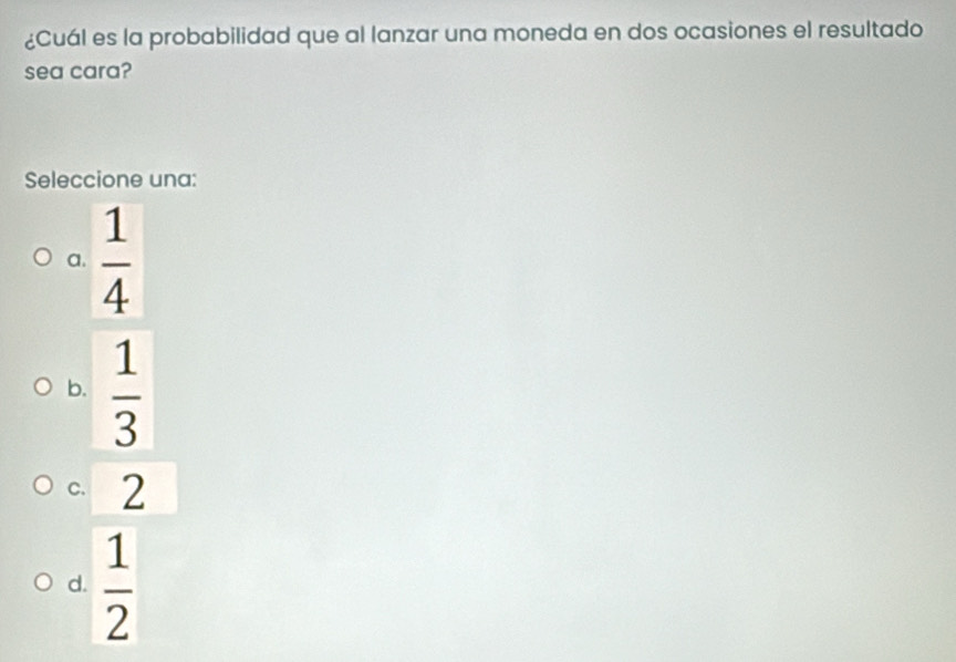 ¿Cuál es la probabilidad que al lanzar una moneda en dos ocasiones el resultado
sea cara?
Seleccione una:
a.  1/4 
b.  1/3 
C. ∠ a
d.  1/2 