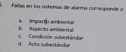 Fallas en los sistemas de alarma corresponde a:
a. Impacto ambiental
b. Aspecto ambiental
c. Condición subestándar
d. Acto subestándar