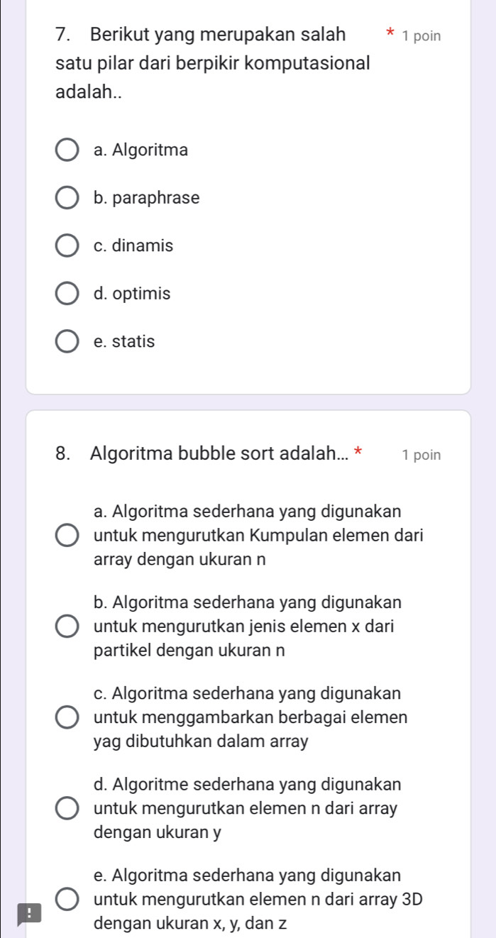 Berikut yang merupakan salah 1 poin
satu pilar dari berpikir komputasional
adalah..
a. Algoritma
b. paraphrase
c. dinamis
d. optimis
e. statis
8. Algoritma bubble sort adalah... * 1 poin
a. Algoritma sederhana yang digunakan
untuk mengurutkan Kumpulan elemen dari
array dengan ukuran n
b. Algoritma sederhana yang digunakan
untuk mengurutkan jenis elemen x dari
partikel dengan ukuran n
c. Algoritma sederhana yang digunakan
untuk menggambarkan berbagai elemen
yag dibutuhkan dalam array
d. Algoritme sederhana yang digunakan
untuk mengurutkan elemen n dari array
dengan ukuran y
e. Algoritma sederhana yang digunakan
untuk mengurutkan elemen n dari array 3D!
dengan ukuran x, y, dan z