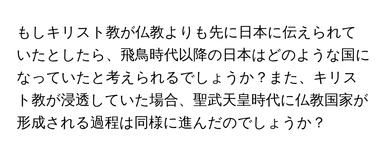 もしキリスト教が仏教よりも先に日本に伝えられていたとしたら、飛鳥時代以降の日本はどのような国になっていたと考えられるでしょうか？また、キリスト教が浸透していた場合、聖武天皇時代に仏教国家が形成される過程は同様に進んだのでしょうか？