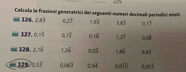 225 
Calcola le frazioni generatrici dei seguenti numeri decimali periodici misti.
126. 2, 8overline 3 0, 2overline 7 1, 9overline 3 3,8overline 3 0, 1overline 7
127. 0, 1overline 5 0,7overline 2 0, 1overline 6 1,2overline 7 0,0overline 8
128. 2,1overline 6 1,2overline 6 0,0overline 3 1,8overline 6 9,8overline 3
129. 0,5overline 3 0,06overline 3 0,9overline 4 0, 0overline 15 0,05overline 3