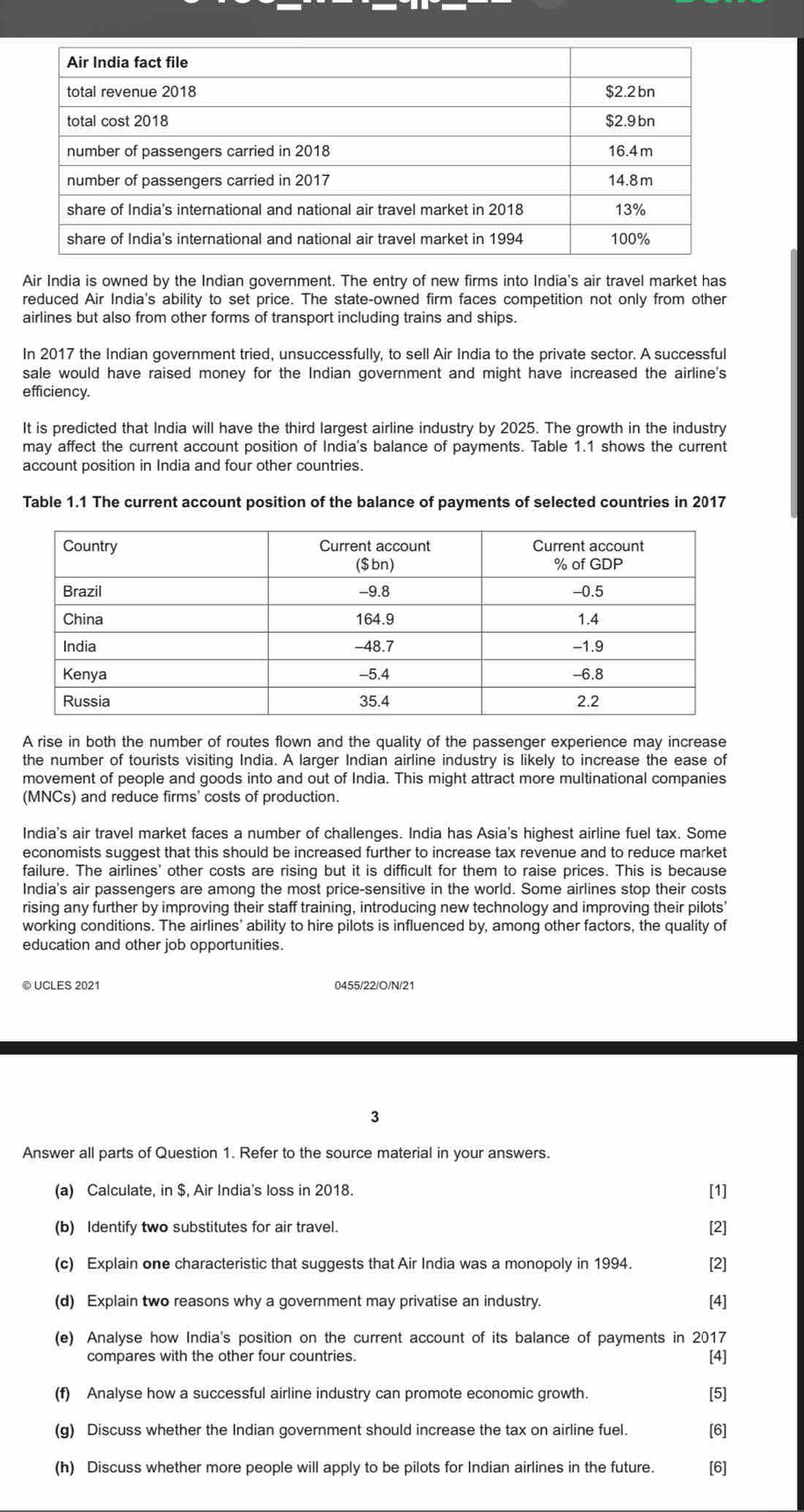 Air India is owned by the Indian government. The entry of new firms into India's air travel market has
reduced Air India's ability to set price. The state-owned firm faces competition not only from other
airlines but also from other forms of transport including trains and ships.
In 2017 the Indian government tried, unsuccessfully, to sell Air India to the private sector. A successful
sale would have raised money for the Indian government and might have increased the airline's
efficiency.
It is predicted that India will have the third largest airline industry by 2025. The growth in the industry
may affect the current account position of India's balance of payments. Table 1.1 shows the current
account position in India and four other countries.
Table 1.1 The current account position of the balance of payments of selected countries in 2017
A rise in both the number of routes flown and the quality of the passenger experience may increase
the number of tourists visiting India. A larger Indian airline industry is likely to increase the ease of
movement of people and goods into and out of India. This might attract more multinational companies
(MNCs) and reduce firms' costs of production.
India's air travel market faces a number of challenges. India has Asia's highest airline fuel tax. Some
economists suggest that this should be increased further to increase tax revenue and to reduce market
failure. The airlines' other costs are rising but it is difficult for them to raise prices. This is because
India's air passengers are among the most price-sensitive in the world. Some airlines stop their costs
rising any further by improving their staff training, introducing new technology and improving their pilots'
working conditions. The airlines' ability to hire pilots is influenced by, among other factors, the quality of
education and other job opportunities.
© UCLES 2021 0455/22/O/N/21
3
Answer all parts of Question 1. Refer to the source material in your answers.
(a) Calculate, in $, Air India's loss in 2018. [1]
(b) Identify two substitutes for air travel. [2]
(c) Explain one characteristic that suggests that Air India was a monopoly in 1994. [2]
(d) Explain two reasons why a government may privatise an industry. [4]
(e) Analyse how India's position on the current account of its balance of payments in 2017
compares with the other four countries.
[4]
(f) Analyse how a successful airline industry can promote economic growth. [5]
(g) Discuss whether the Indian government should increase the tax on airline fuel. [6]
(h) Discuss whether more people will apply to be pilots for Indian airlines in the future. [6]