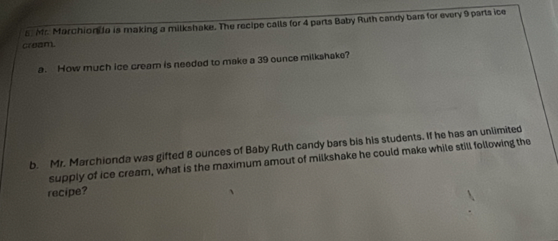 Mr. Marchion a is making a milkshake. The recipe calls for 4 parts Baby Ruth candy bars for every 9 parts ice 
cream. 
a. How much ice cream is needed to make a 39 ounce milkshake? 
b. Mr. Marchionda was gifted 8 ounces of Baby Ruth candy bars bis his students. If he has an unlimited 
supply of ice cream, what is the maximum amout of milkshake he could make while still following the 
recipe?