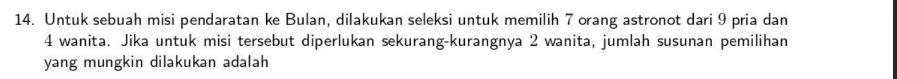 Untuk sebuah misi pendaratan ke Bulan, dilakukan seleksi untuk memilih 7 orang astronot dari 9 pria dan
4 wanita. Jika untuk misi tersebut diperlukan sekurang-kurangnya 2 wanita, jumlah susunan pemilihan 
yang mungkin dilakukan adalah