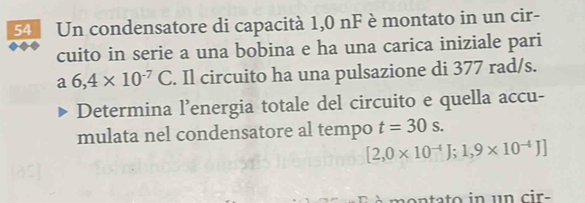 Un condensatore di capacità 1,0 nF è montato in un cir- 
cuito in serie a una bobina e ha una carica iniziale pari 
a 6,4* 10^(-7)C. Il circuito ha una pulsazione di 377 rad/s. 
Determina l’energia totale del circuito e quella accu- 
mulata nel condensatore al tempo t=30s.
[2,0* 10^(-4)J;1,9* 10^(-4)J]
n t to in un cir-