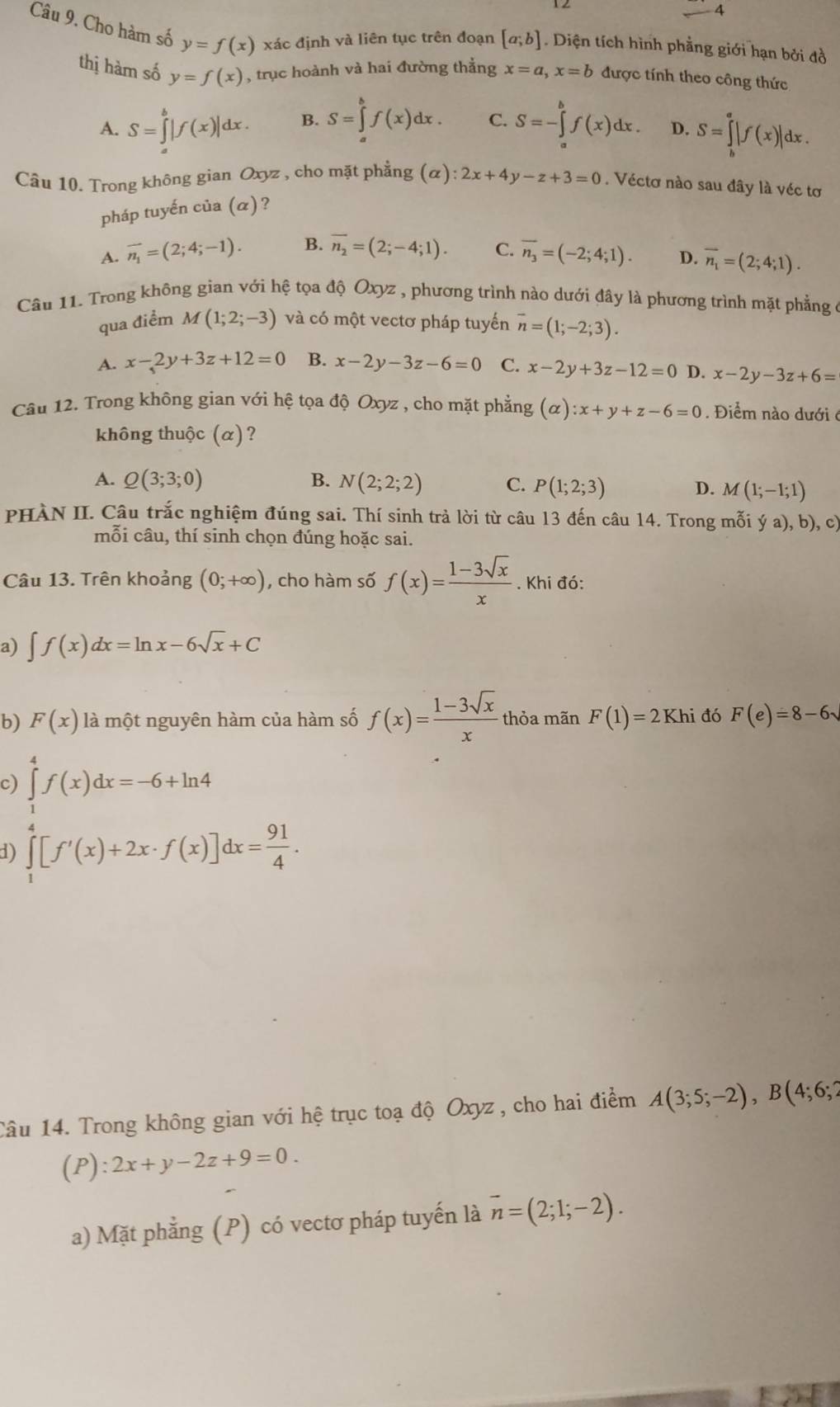 Cho hàm số y=f(x) xác định và liên tục trên đoạn [a;b]. Diện tích hình phẳng giới hạn bởi đồ
thị hàm số y=f(x) , trục hoành và hai đường thắng x=a,x=b được tính theo công thức
A. S=∈tlimits _a^(b|f(x)|dx. B. S=∈tlimits _a^bf(x)dx. C. S=-∈tlimits _a^bf(x)dx. D. S=∈tlimits _b^a|f(x)|dx.
Câu 10. Trong không gian Oxyz , cho mặt phẳng (alpha ):2x+4y-z+3=0. Véctơ nào sau đây là véc tơ
pháp tuyến của (α)?
A. overline n_1)=(2;4;-1). B. overline n_2=(2;-4;1). C. overline n_3=(-2;4;1). D. overline n_1=(2;4;1).
Câu 11. Trong không gian với hệ tọa độ Oxyz , phương trình nào dưới đây là phương trình mặt phẳng ở
qua điểm M(1;2;-3) và có một vectơ pháp tuyến overline n=(1;-2;3).
A. x-2y+3z+12=0 B. x-2y-3z-6=0 C. x-2y+3z-12=0 D. x-2y-3z+6=
Câu 12. Trong không gian với hệ tọa độ Oxyz , cho mặt phẳng (alpha ):x+y+z-6=0. Điểm nào dưới ở
không thuộc (α)?
A. Q(3;3;0) B. N(2;2;2) C. P(1;2;3) D. M(1;-1;1)
PHÀN II. Câu trắc nghiệm đúng sai. Thí sinh trả lời từ câu 13 đến câu 14. Trong mỗi ý a), b), c)
mỗi câu, thí sinh chọn đúng hoặc sai.
Câu 13. Trên khoảng (0;+∈fty ) , cho hàm số f(x)= (1-3sqrt(x))/x . Khi đó:
a) ∈t f(x)dx=ln x-6sqrt(x)+C
b) F(x) là một nguyên hàm của hàm số f(x)= (1-3sqrt(x))/x  thỏa mãn F(1)=2Khi đó F(e)=8-6sqrt()
c) ∈tlimits _1^(4f(x)dx=-6+ln 4
1) ∈tlimits _1^4[f'(x)+2x· f(x)]dx=frac 91)4.
Tâu 14. Trong không gian với hệ trục toạ độ Oxyz , cho hai điểm A(3;5;-2),B(4;6;2
(P):2x+y-2z+9=0.
a) Mặt phẳng (P) có vectơ pháp tuyến là overline n=(2;1;-2).