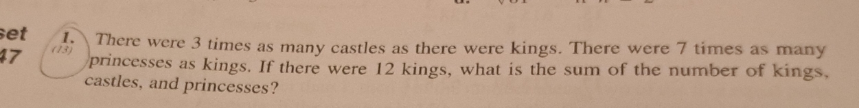 set There were 3 times as many castles as there were kings. There were 7 times as many
47 (13) 
princesses as kings. If there were 12 kings, what is the sum of the number of kings, 
castles, and princesses?