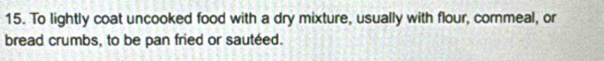 To lightly coat uncooked food with a dry mixture, usually with flour, commeal, or 
bread crumbs, to be pan fried or sautéed.