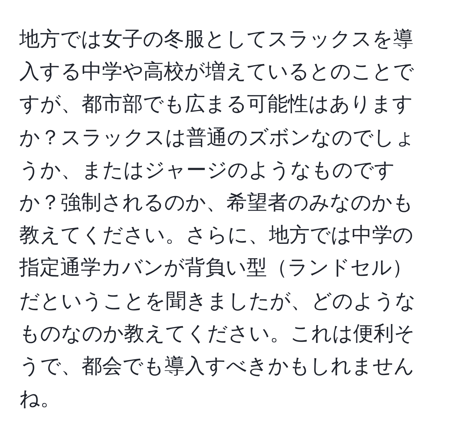 地方では女子の冬服としてスラックスを導入する中学や高校が増えているとのことですが、都市部でも広まる可能性はありますか？スラックスは普通のズボンなのでしょうか、またはジャージのようなものですか？強制されるのか、希望者のみなのかも教えてください。さらに、地方では中学の指定通学カバンが背負い型ランドセルだということを聞きましたが、どのようなものなのか教えてください。これは便利そうで、都会でも導入すべきかもしれませんね。