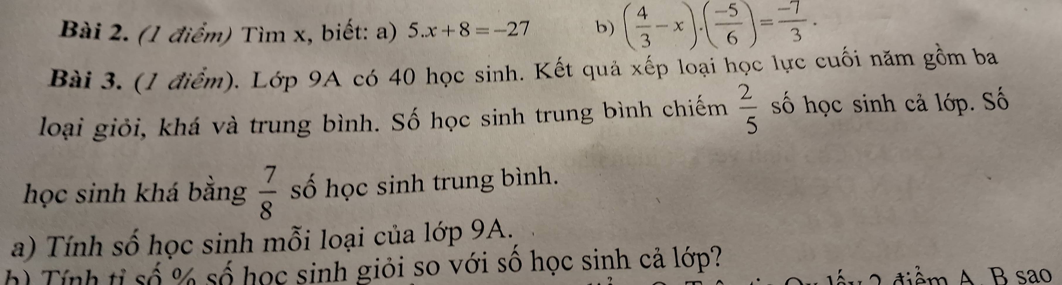 Tìm x, biết: a) 5.x+8=-27 b) ( 4/3 -x)· ( (-5)/6 )= (-7)/3 ·
Bài 3. (1 điểm). Lớp 9A có 40 học sinh. Kết quả xếp loại học lực cuối năm gồm ba 
loại giỏi, khá và trung bình. Số học sinh trung bình chiếm  2/5  số học sinh cả lớp. Số 
học sinh khá bằng  7/8  số học sinh trung bình. 
a) Tính số học sinh mỗi loại của lớp 9A. 
h) Tính tỉ số % số học sinh giỏi so với số học sinh cả lớp? 
ể A. B sao