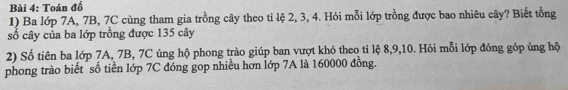 Toán đố 
1) Ba lớp 7A, 7B, 7C cùng tham gia trồng cây theo tỉ lệ 2, 3, 4. Hỏi mỗi lớp trồng được bao nhiêu cây? Biết tổng 
số cây của ba lớp trồng được 135 cây 
2) Số tiên ba lớp 7A, 7B, 7C ủng hộ phong trào giúp ban vượt khó theo tỉ lệ 8, 9, 10. Hỏi mỗi lớp đóng góp ủng hộ 
phong trào biết số tiền lớp 7C đóng gop nhiều hơn lớp 7A là 160000 đồng.