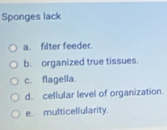 Sponges lack
a. filter feeder.
b. organized true tissues.
c. flagella.
d. cellular level of organization.
e. multicellularity.