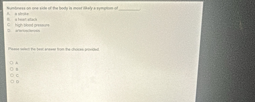 Numbness on one side of the body is most likely a symptom of_
A. a stroke
B. a heart attack
C. high blood pressure
D. arteriosclerosis
Please select the best answer from the choices provided.
A
B
C
D