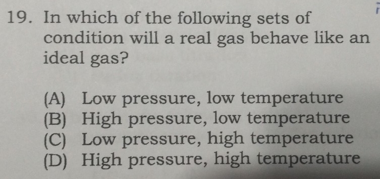 In which of the following sets of
condition will a real gas behave like an
ideal gas?
(A) Low pressure, low temperature
(B) High pressure, low temperature
(C) Low pressure, high temperature
(D) High pressure, high temperature