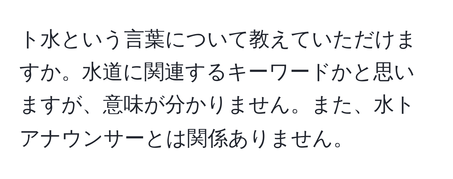 ト水という言葉について教えていただけますか。水道に関連するキーワードかと思いますが、意味が分かりません。また、水トアナウンサーとは関係ありません。