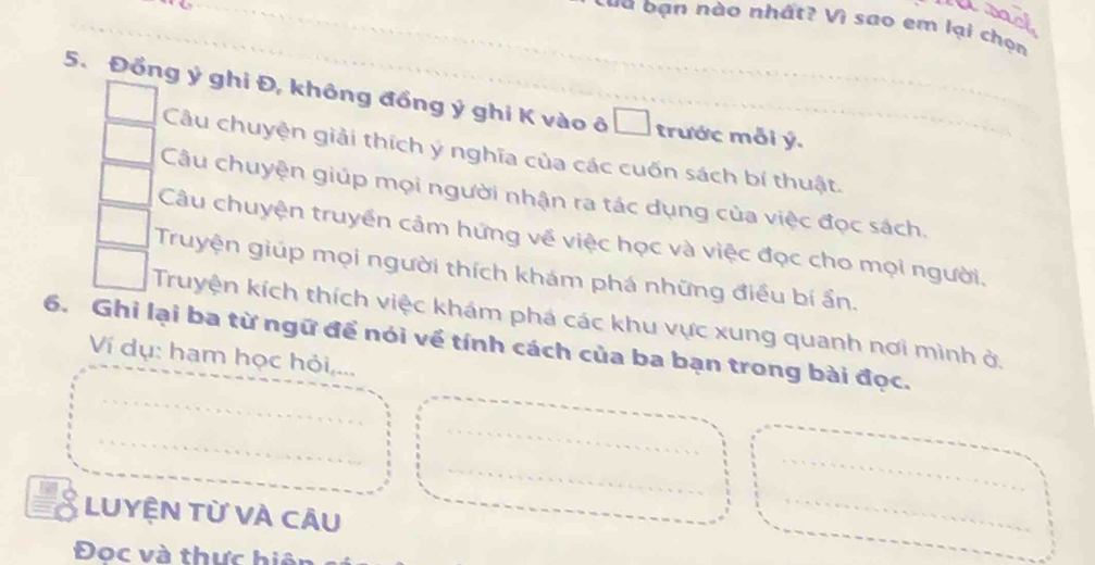 Uract
L a a b ạn nào nhất? Vì sao em lại chọn
5. Đồng ý ghi Đ, không đồng ý ghi K vào ô □ trước mỗi ý.
Câu chuyện giải thích ý nghĩa của các cuốn sách bí thuật.
Câu chuyện giúp mọi người nhận ra tác dụng của việc đọc sách.
Câu chuyện truyền cảm hứng về việc học và việc đọc cho mọi người.
Truyện giúp mọi người thích khám phá những điều bí ẩn.
Truyện kích thích việc khám phá các khu vực xung quanh nơi mình ở,
6. Ghi lại ba từ ngữ để nói về tính cách của ba bạn trong bài đọc.
Ví dụ: ham học hỏi,...
LUYỆN Từ VÀ CÂu
Đoc và thực hiệ