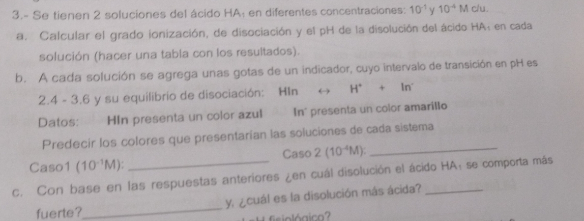 3.- Se tienen 2 soluciones del ácido HA; en diferentes concentraciones: 10^(-1) y 10^(-4)Mo /u. 
a. Calcular el grado ionización, de disociación y el pH de la disolución del ácido HA; en cada 
solución (hacer una tabla con los resultados). 
b. A cada solución se agrega unas gotas de un indicador, cuyo intervalo de transición en pH es
2.4 - 3.6 y su equilibrio de disociación: HIn H^++In^-
Datos: HIn presenta un color azul In' presenta un color amarillo 
Predecir los colores que presentarían las soluciones de cada sistema 
Caso 2(10^(-4)M) _ 
Caso1 (10^(-1)M)
c. Con base en las respuestas anteriores ¿en cuál disolución el ácido HA: se comporta más 
fuerte?_ y, ¿cuál es la disolución más ácida? 
fisiológico