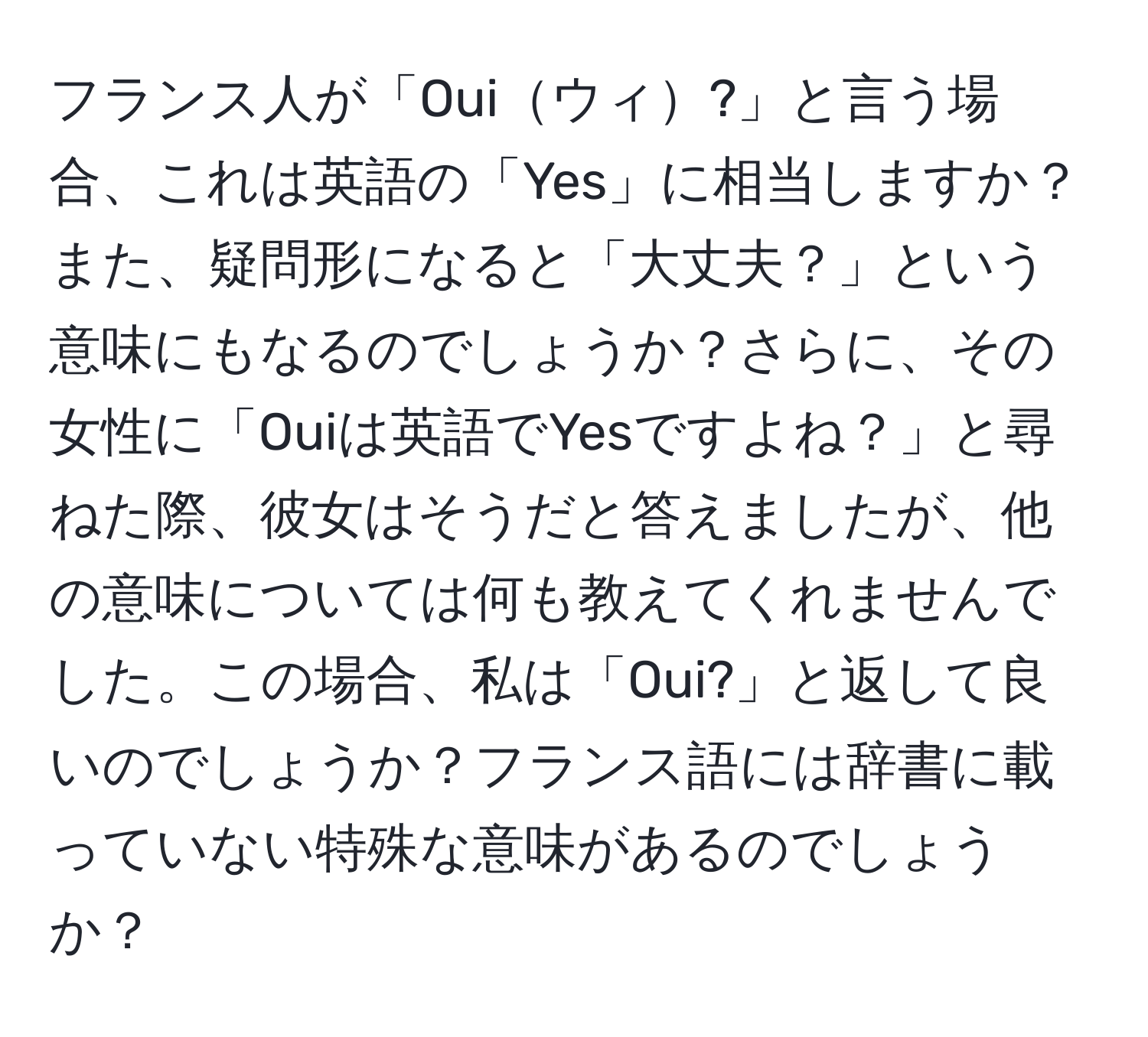 フランス人が「Ouiウィ?」と言う場合、これは英語の「Yes」に相当しますか？また、疑問形になると「大丈夫？」という意味にもなるのでしょうか？さらに、その女性に「Ouiは英語でYesですよね？」と尋ねた際、彼女はそうだと答えましたが、他の意味については何も教えてくれませんでした。この場合、私は「Oui?」と返して良いのでしょうか？フランス語には辞書に載っていない特殊な意味があるのでしょうか？