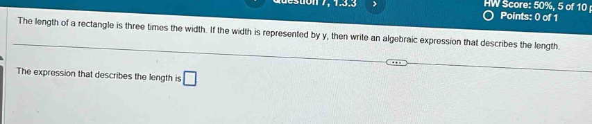 duestion 7, 1.3.3 > HW Score: 50%, 5 of 10 
Points: 0 of 1 
The length of a rectangle is three times the width. If the width is represented by y, then write an algebraic expression that describes the length. 
The expression that describes the length is □