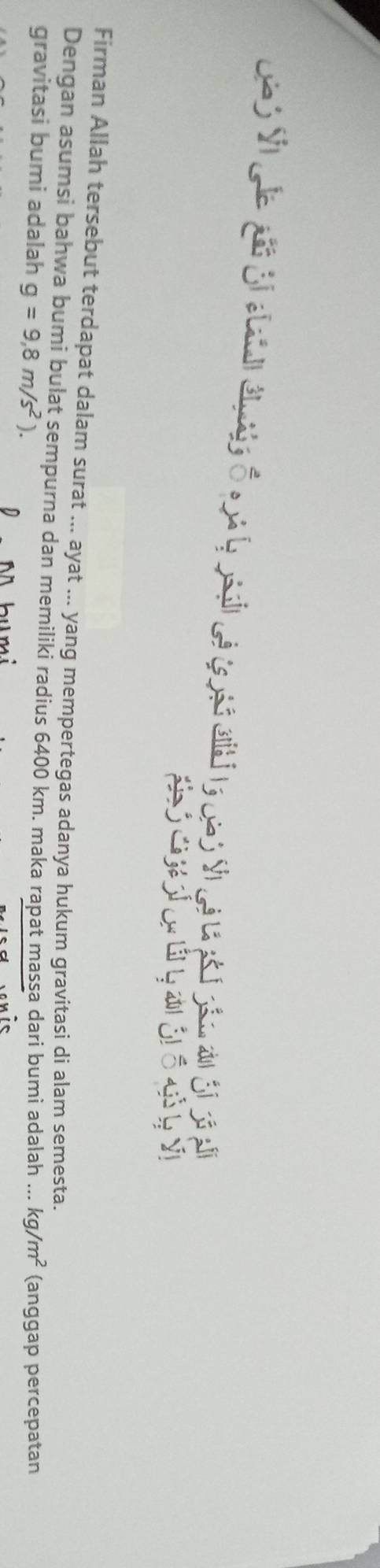 Firman Allah tersebut terdapat dalam surat ... ayat ... yang mempertegas adanya hukum gravitasi di alam semesta. 
Dengan asumsi bahwa bumi bulat sempurna dan memiliki radius 6400 km. maka rapat massa dari bumi adalah ... 
gravitasi bumi adalah g=9,8m/s^2). kg/m^2 (anggap percepatan 
N bumi