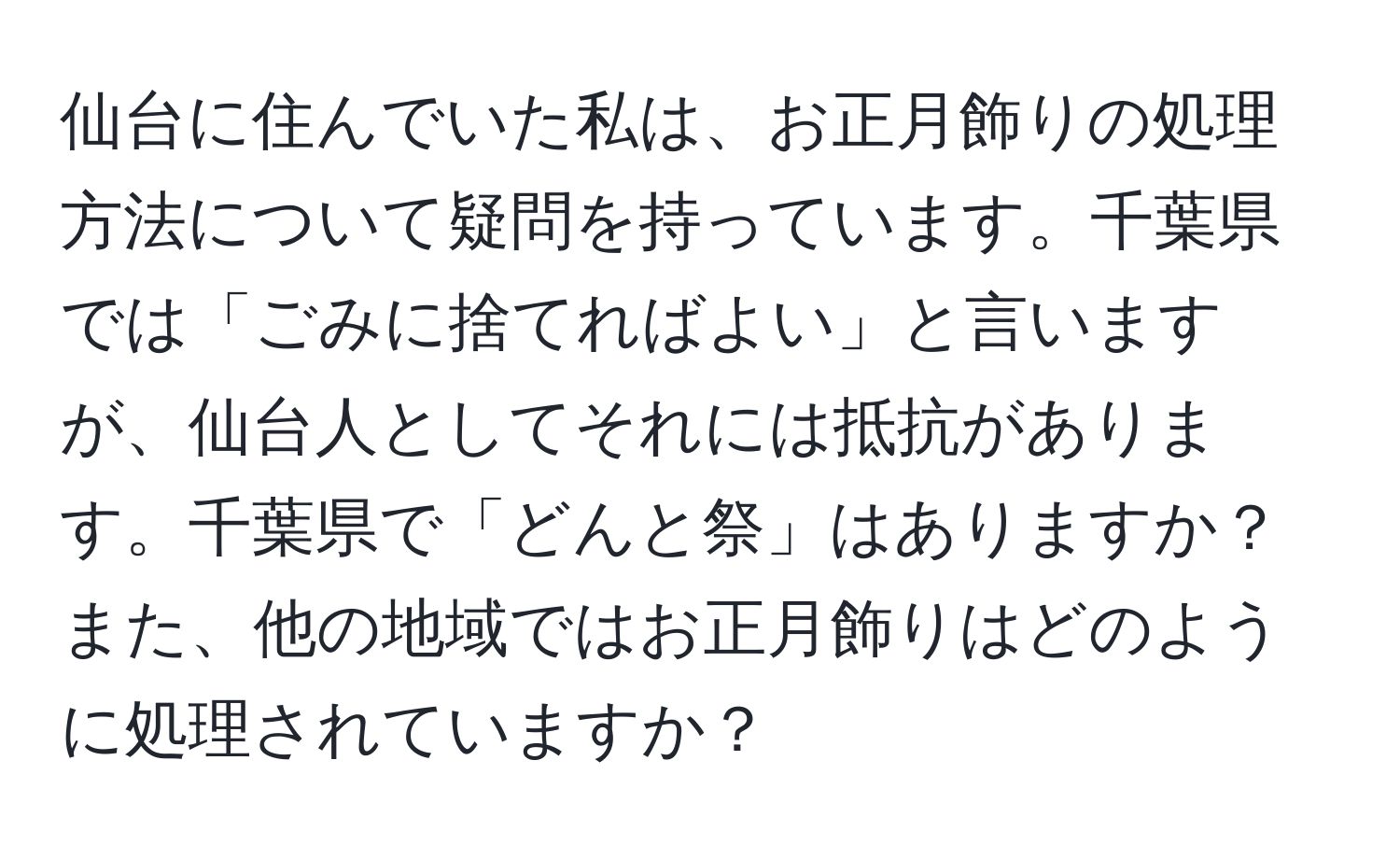 仙台に住んでいた私は、お正月飾りの処理方法について疑問を持っています。千葉県では「ごみに捨てればよい」と言いますが、仙台人としてそれには抵抗があります。千葉県で「どんと祭」はありますか？また、他の地域ではお正月飾りはどのように処理されていますか？