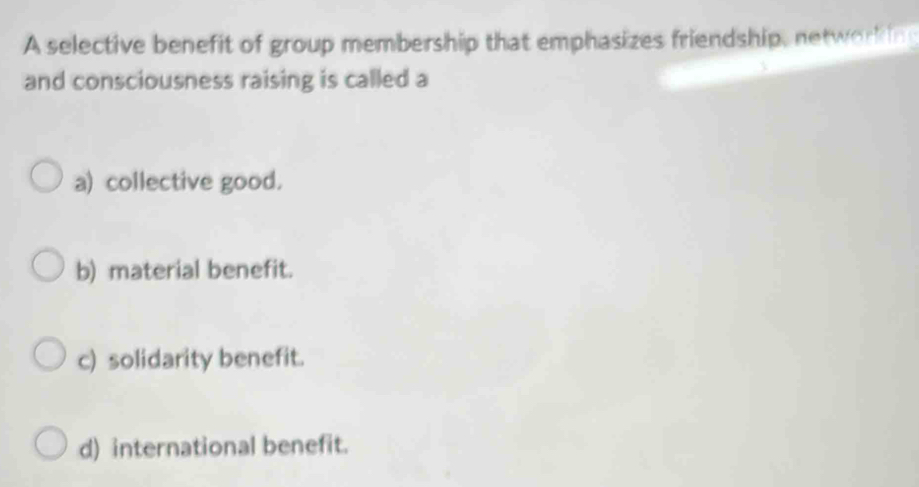 A selective benefit of group membership that emphasizes friendship, networking
and consciousness raising is called a
a) collective good.
b) material benefit.
c) solidarity benefit.
d) international benefit.