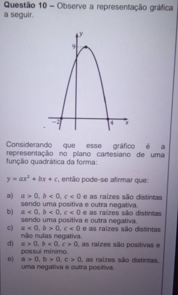 Observe a representação gráfica
a seguir.
Considerando que esse gráfico é a
representação no plano cartesiano de uma
função quadrática da forma:
y=ax^2+bx+c , então pode-se afirmar que:
a) a>0, b<0</tex>, c<0</tex> e as raízes são distintas
sendo uma positiva e outra negativa.
b) a<0</tex>, b<0</tex>, c<0</tex> e as raízes são distintas
sendo uma positiva e outra negativa.
c) a<0</tex>, b>0, c<0</tex> e as raízes são distintas
não nulas negativa.
d) a>0, b<0</tex>, c>0 , as raízes são posítivas e
possui mínimo.
e) a>0, b>0, c>0 , as raízes são distintas,
uma negativa e outra positiva.