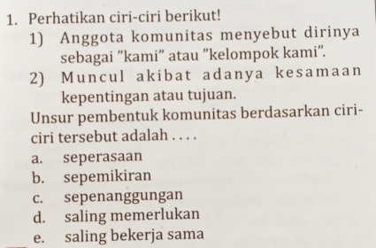 Perhatikan ciri-ciri berikut!
1) Anggota komunitas menyebut dirinya
sebagai 'kami" atau ''kelompok kami".
2) Muncul akibat adanya kesamaan
kepentingan atau tujuan.
Unsur pembentuk komunitas berdasarkan ciri-
ciri tersebut adalah . . . .
a. seperasaan
b. sepemikiran
c. sepenanggungan
d. saling memerlukan
e. saling bekerja sama