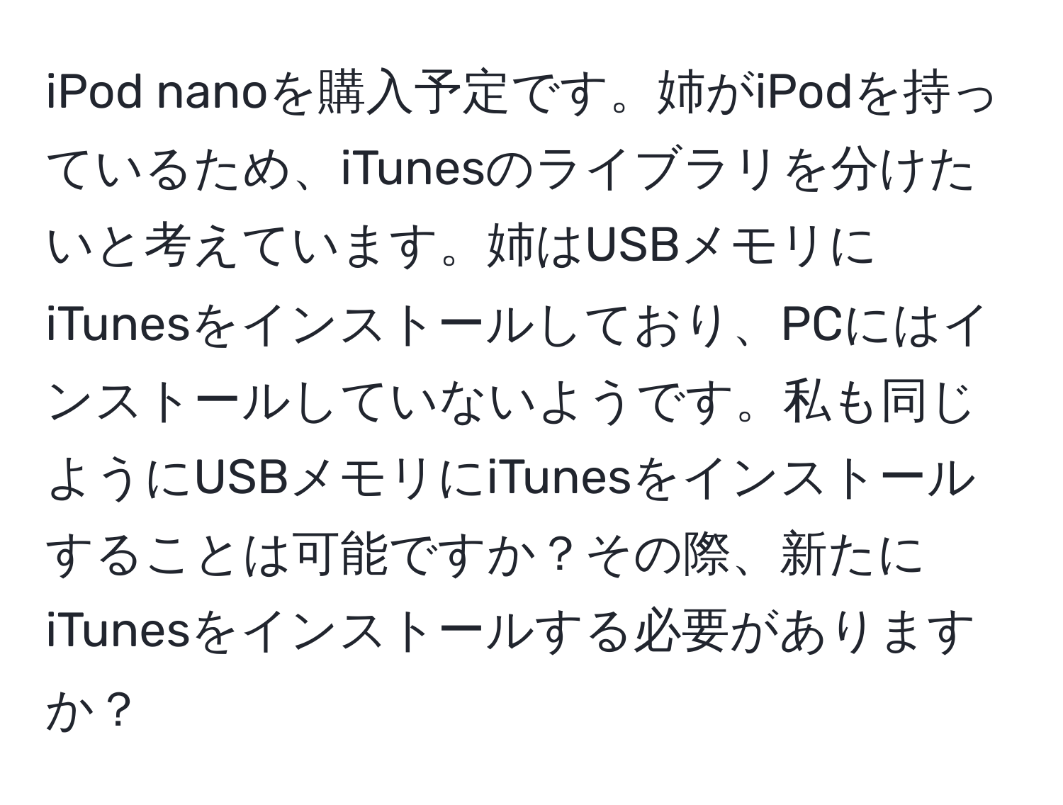 iPod nanoを購入予定です。姉がiPodを持っているため、iTunesのライブラリを分けたいと考えています。姉はUSBメモリにiTunesをインストールしており、PCにはインストールしていないようです。私も同じようにUSBメモリにiTunesをインストールすることは可能ですか？その際、新たにiTunesをインストールする必要がありますか？