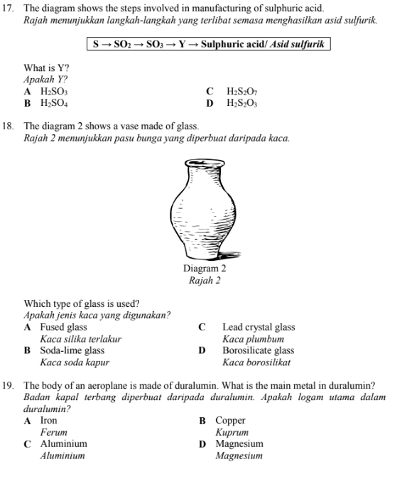 The diagram shows the steps involved in manufacturing of sulphuric acid.
Rajah menunjukkan langkah-langkah yang terlibat semasa menghasilkan asid sulfurik.
S to SO_2to SO_3to Y - Sulphuric acid/ Asid sulfurik
What is Y?
Apakah Y?
A H_2SO_3
C H_2S_2O_7
B H_2SO_4
D H_2S_2O_3
18. The diagram 2 shows a vase made of glass.
Rajah 2 menunjukkan pasu bunga yang diperbuat daripada kaca.
Which type of glass is used?
Apakah jenis kaca yang digunakan?
A Fused glass C Lead crystal glass
Kaca silika terlakur Kaca plumbum
B Soda-lime glass D Borosilicate glass
Kaca soda kapur Kaca borosilikat
19. The body of an aeroplane is made of duralumin. What is the main metal in duralumin?
Badan kapal terbang diperbuat daripada duralumin. Apakah logam utama dalam
duralumin?
A Iron B Copper
Ferum Kuprum
C Aluminium D Magnesium
Aluminium Magnesium