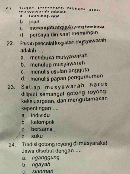 Tugas pemímpín diskusi atau
musyawarah adalah
a bersikap adil
b jujur
menengähi anggola yong bereba
d percaya din saat memimpin
22. Peran pencatal kegiatan mysyawarah
adalah ....
a. membuka musyawarah
b. monulup musyawarah
c. menulis usulan anggot
d. menulis papan pengumuman
23. Seliap musyawarah harus
diliputi semangat gotong royong.
kekeluargaan, dan mengutamakan
kepentingan ....
a. individu
b. kelompok
c bersama
d. suku
24. Tradisi gotong royong di masyarakat
Jawa disebut dengan ....
a. nganggung
b. ngayah
c. sinoman