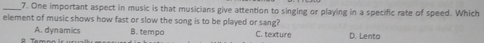 One important aspect in music is that musicians give attention to singing or playing in a specific rate of speed. Which
element of music shows how fast or slow the song is to be played or sang?
A. dynamics B. tempo C. texture D. Lento