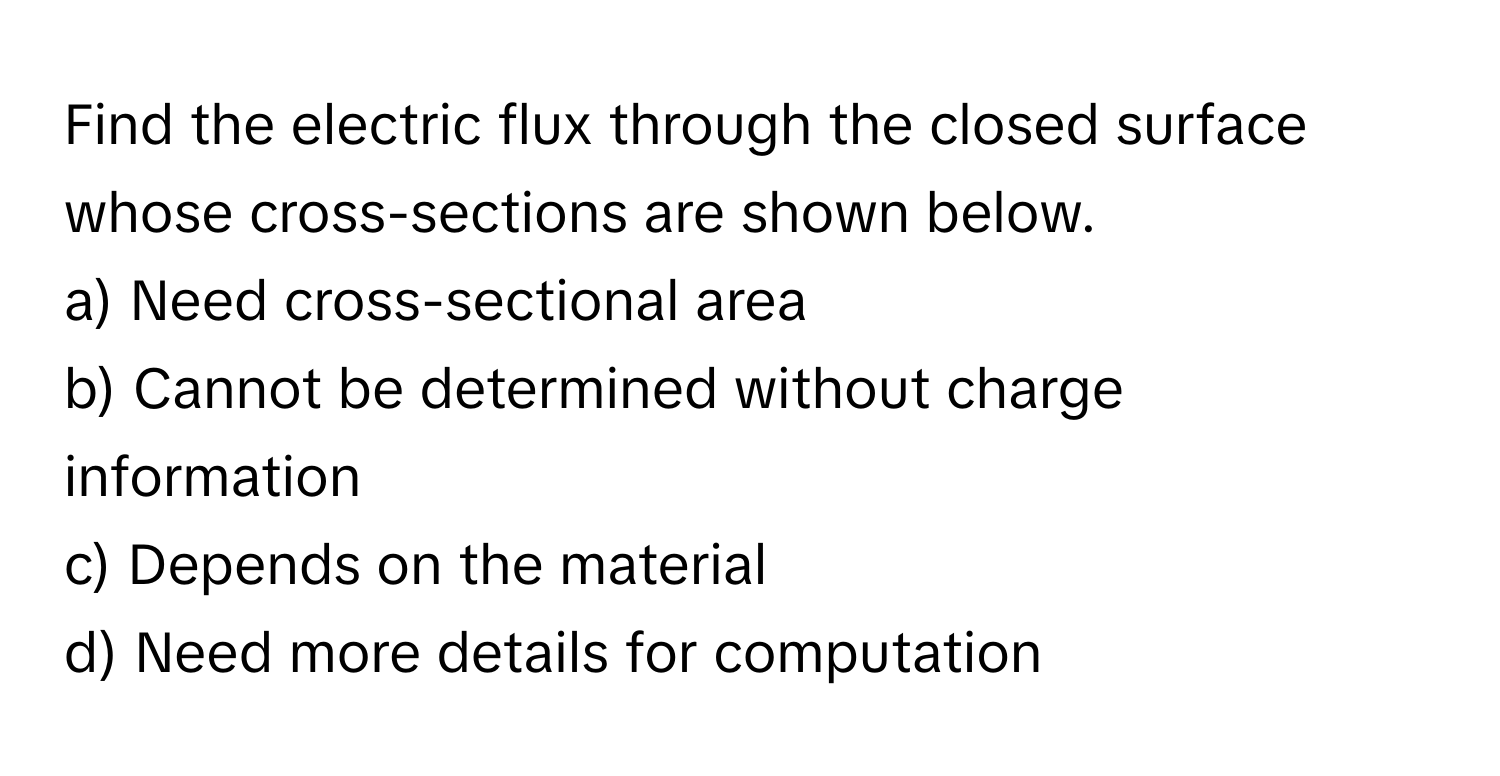 Find the electric flux through the closed surface whose cross-sections are shown below.

a) Need cross-sectional area 
b) Cannot be determined without charge information 
c) Depends on the material 
d) Need more details for computation