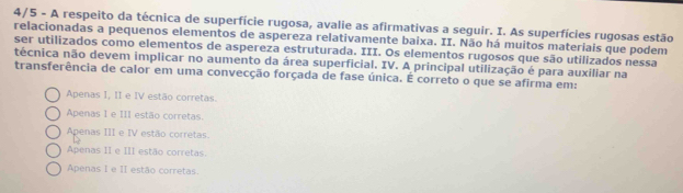 4/5 - A respeito da técnica de superfície rugosa, avalie as afirmativas a seguir. I. As superfícies rugosas estão
relacionadas a pequenos elementos de aspereza relativamente baixa. II. Não há muitos materiais que podem
ser utilizados como elementos de aspereza estruturada. III. Os elementos rugosos que são utilizados nessa
técnica não devem implicar no aumento da área superficial. IV. A principal utilização é para auxiliar na
transferência de calor em uma convecção forçada de fase única. É correto o que se afirma em:
Apenas I, II e IV estão corretas.
Apenas I e III estão corretas.
Apenas III e IV estão corretas
Apenas II e III estão corretas.
Apenas I e II estão corretas.